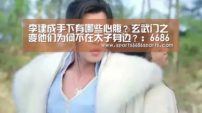 李建成手下有哪些心腹?玄武门之变他们为何不在太子身边?:6686体育(图2) 6686体育下载